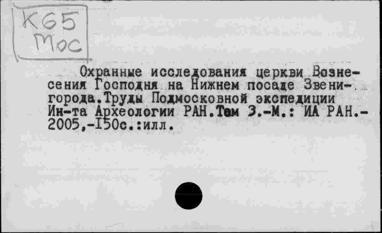 ﻿KGS’ I
Охранные исследования церкви Вознесения Господня на Нижнем посаде Звени-, города.Труды Подмосковной экспедиции Ин-та Археологии РАН.Тем З.-М.: ИА РАН.-2005,-І50с.:илл.